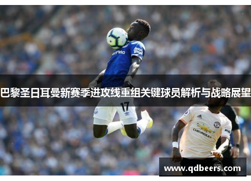 巴黎圣日耳曼新赛季进攻线重组关键球员解析与战略展望