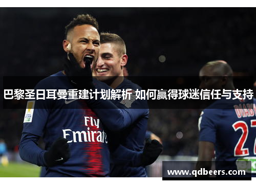 巴黎圣日耳曼重建计划解析 如何赢得球迷信任与支持