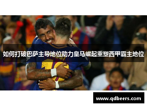 如何打破巴萨主导地位助力皇马崛起重塑西甲霸主地位