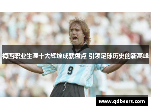 梅西职业生涯十大辉煌成就盘点 引领足球历史的新高峰 梅西职业生涯十大辉煌成就盘点 引领足球历史的新高峰